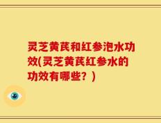 灵芝黄芪和红参泡水功效(灵芝黄芪红参水的功效有哪些？)