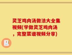 灵芝鸡肉汤做法大全集视频(学做灵芝鸡肉汤，完整菜谱视频分享)