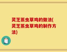 灵芝蒸虫草鸡的做法(灵芝蒸虫草鸡的制作方法)