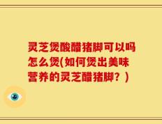 灵芝煲酸醋猪脚可以吗怎么煲(如何煲出美味营养的灵芝醋猪脚？)