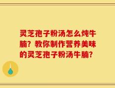 灵芝孢子粉汤怎么炖牛腩？教你制作营养美味的灵芝孢子粉汤牛腩？