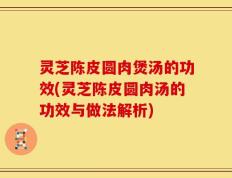 灵芝陈皮圆肉煲汤的功效(灵芝陈皮圆肉汤的功效与做法解析)