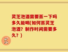 灵芝泡酒需要蒸一下吗多久能喝(如何蒸灵芝泡酒？制作时间需要多久？)