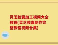 灵芝胶囊加工视频大全教程(灵芝胶囊制作完整教程视频合集)