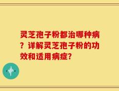 灵芝孢子粉都治哪种病？详解灵芝孢子粉的功效和适用病症？