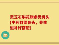 灵芝石斛花旗参煲骨头(中药材煲骨头，养生滋补好搭配)