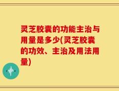 灵芝胶囊的功能主治与用量是多少(灵芝胶囊的功效、主治及用法用量)