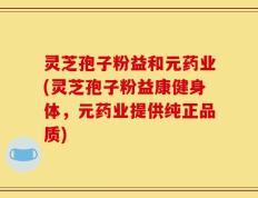 灵芝孢子粉益和元药业(灵芝孢子粉益康健身体，元药业提供纯正品质)