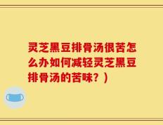 灵芝黑豆排骨汤很苦怎么办如何减轻灵芝黑豆排骨汤的苦味？)