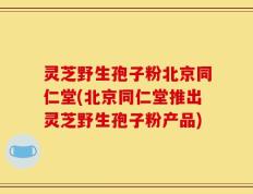 灵芝野生孢子粉北京同仁堂(北京同仁堂推出灵芝野生孢子粉产品)