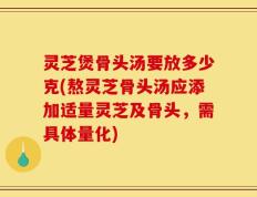 灵芝煲骨头汤要放多少克(熬灵芝骨头汤应添加适量灵芝及骨头，需具体量化)