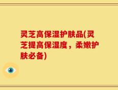 灵芝高保湿护肤品(灵芝提高保湿度，柔嫩护肤必备)