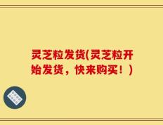 灵芝粒发货(灵芝粒开始发货，快来购买！)