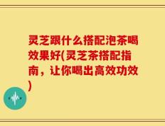 灵芝跟什么搭配泡茶喝效果好(灵芝茶搭配指南，让你喝出高效功效)