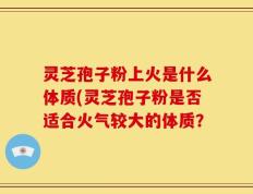灵芝孢子粉上火是什么体质(灵芝孢子粉是否适合火气较大的体质？