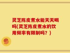 灵芝陈皮煮水能天天喝吗(灵芝陈皮煮水的饮用频率有限制吗？)
