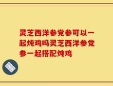 灵芝西洋参党参可以一起炖鸡吗灵芝西洋参党参一起搭配炖鸡