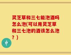 灵芝草和三七能泡酒吗怎么泡(可以用灵芝草和三七泡的酒该怎么泡？)