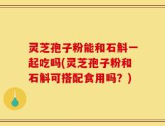 灵芝孢子粉能和石斛一起吃吗(灵芝孢子粉和石斛可搭配食用吗？)