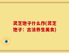 灵芝饱子什么作(灵芝饱子：古法养生美食)