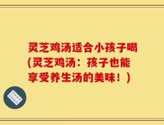 灵芝鸡汤适合小孩子喝(灵芝鸡汤：孩子也能享受养生汤的美味！)