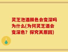 灵芝泡酒颜色会变深吗为什么(为何灵芝酒会变深色？探究其原因)