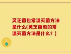 灵芝菌包常温灭菌方法是什么(灵芝菌包的常温灭菌方法是什么？)