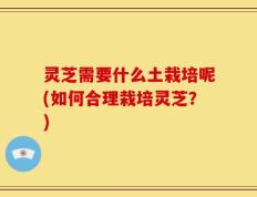 灵芝需要什么土栽培呢(如何合理栽培灵芝？)