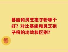 基能和灵芝孢子粉哪个好？对比基能和灵芝孢子粉的功效和区别？