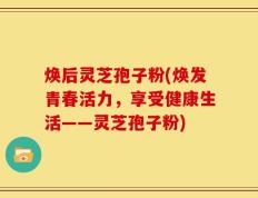 焕后灵芝孢子粉(焕发青春活力，享受健康生活——灵芝孢子粉)
