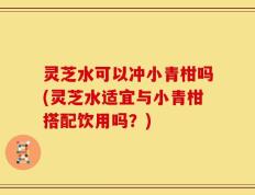 灵芝水可以冲小青柑吗(灵芝水适宜与小青柑搭配饮用吗？)