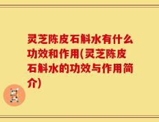 灵芝陈皮石斛水有什么功效和作用(灵芝陈皮石斛水的功效与作用简介)