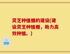 灵芝种植棚的建设(建设灵芝种植棚，助力高效种植。)