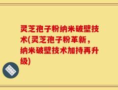 灵芝孢子粉纳米破壁技术(灵芝孢子粉革新，纳米破壁技术加持再升级)