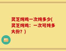 灵芝炖鸡一次炖多少(灵芝炖鸡：一次可炖多大份？)