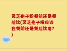 灵芝孢子粉餐前还是餐后饮(灵芝孢子粉应该在餐前还是餐后饮用？)