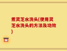 煮灵芝水洗头(使用灵芝水洗头的方法及功效)