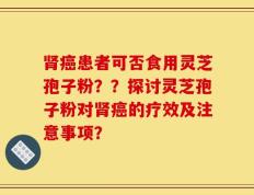 肾癌患者可否食用灵芝孢子粉？？探讨灵芝孢子粉对肾癌的疗效及注意事项？