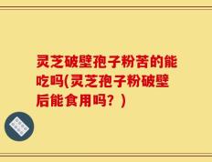 灵芝破壁孢子粉苦的能吃吗(灵芝孢子粉破壁后能食用吗？)