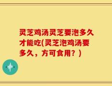 灵芝鸡汤灵芝要泡多久才能吃(灵芝泡鸡汤要多久，方可食用？)