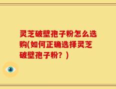 灵芝破壁孢子粉怎么选购(如何正确选择灵芝破壁孢子粉？)