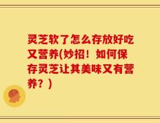 灵芝软了怎么存放好吃又营养(妙招！如何保存灵芝让其美味又有营养？)