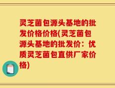 灵芝菌包源头基地的批发价格价格(灵芝菌包源头基地的批发价：优质灵芝菌包直供厂家价格)