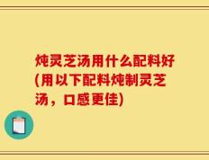 炖灵芝汤用什么配料好(用以下配料炖制灵芝汤，口感更佳)