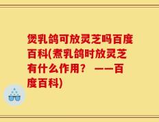 煲乳鸽可放灵芝吗百度百科(煮乳鸽时放灵芝有什么作用？ ——百度百科)