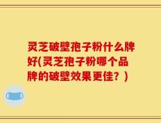 灵芝破壁孢子粉什么牌好(灵芝孢子粉哪个品牌的破壁效果更佳？)