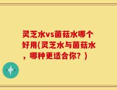灵芝水vs菌菇水哪个好用(灵芝水与菌菇水，哪种更适合你？)