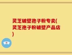 灵芝破壁孢子粉专卖(灵芝孢子粉破壁产品店)