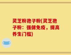 灵芝粉孢子粉(灵芝孢子粉：强健免疫，提高养生门槛)