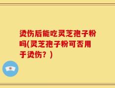 烫伤后能吃灵芝孢子粉吗(灵芝孢子粉可否用于烫伤？)